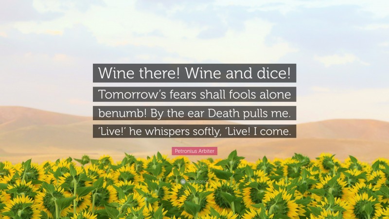 Petronius Arbiter Quote: “Wine there! Wine and dice! Tomorrow’s fears shall fools alone benumb! By the ear Death pulls me. ‘Live!’ he whispers softly, ‘Live! I come.”