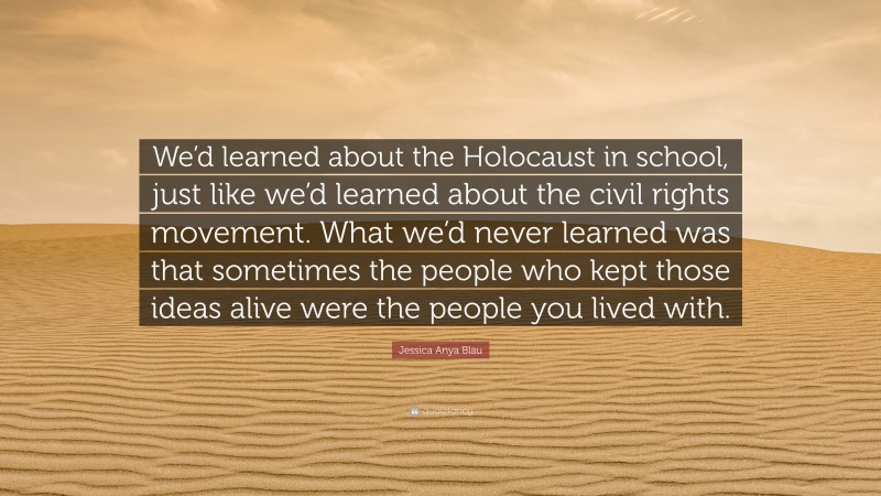 Jessica Anya Blau Quote: “We’d learned about the Holocaust in school, just like we’d learned about the civil rights movement. What we’d never learned was that sometimes the people who kept those ideas alive were the people you lived with.”