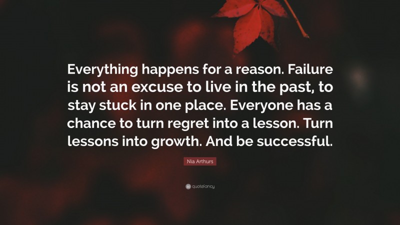 Nia Arthurs Quote: “Everything happens for a reason. Failure is not an excuse to live in the past, to stay stuck in one place. Everyone has a chance to turn regret into a lesson. Turn lessons into growth. And be successful.”