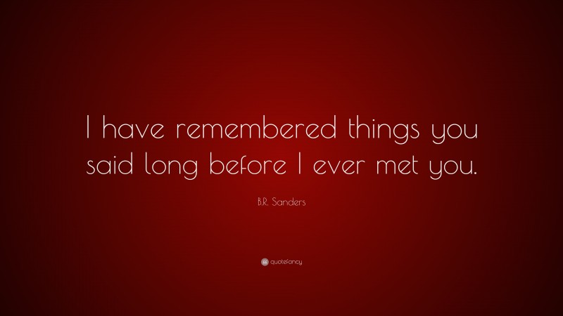 B.R. Sanders Quote: “I have remembered things you said long before I ever met you.”