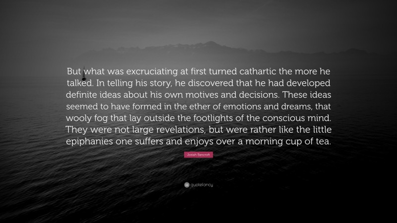 Josiah Bancroft Quote: “But what was excruciating at first turned cathartic the more he talked. In telling his story, he discovered that he had developed definite ideas about his own motives and decisions. These ideas seemed to have formed in the ether of emotions and dreams, that wooly fog that lay outside the footlights of the conscious mind. They were not large revelations, but were rather like the little epiphanies one suffers and enjoys over a morning cup of tea.”