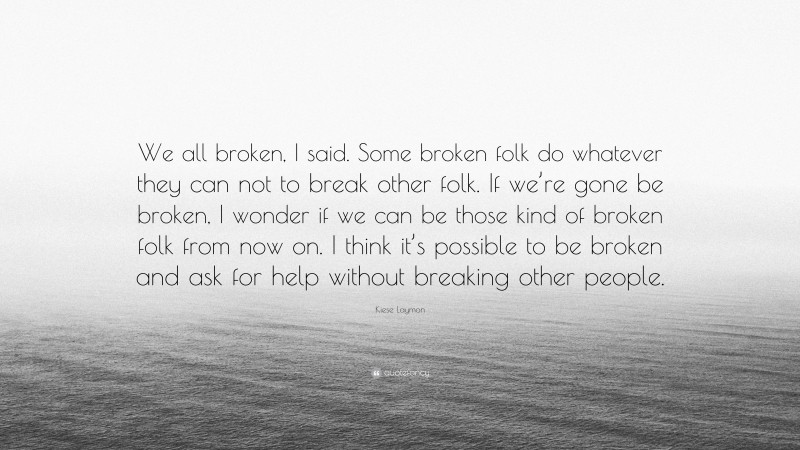 Kiese Laymon Quote: “We all broken, I said. Some broken folk do whatever they can not to break other folk. If we’re gone be broken, I wonder if we can be those kind of broken folk from now on. I think it’s possible to be broken and ask for help without breaking other people.”
