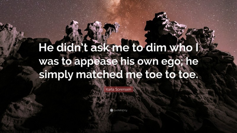 Karla Sorensen Quote: “He didn’t ask me to dim who I was to appease his own ego; he simply matched me toe to toe.”