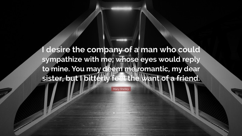 Mary Shelley Quote: “I desire the company of a man who could sympathize with me; whose eyes would reply to mine. You may deem me romantic, my dear sister, but I bitterly feel the want of a friend.”