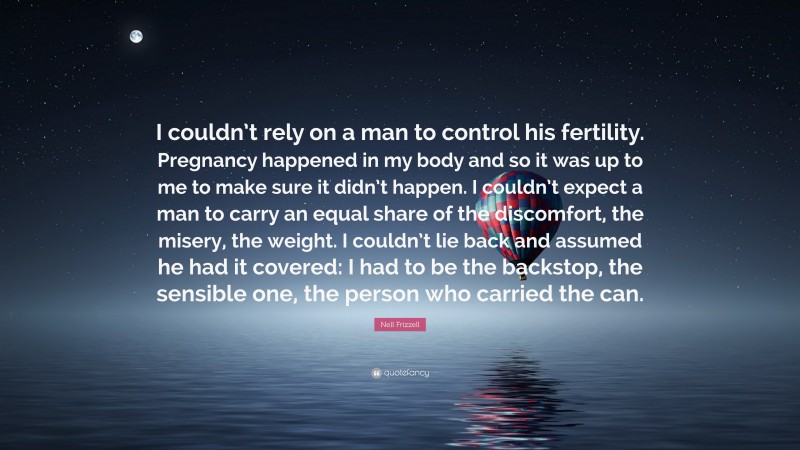 Nell Frizzell Quote: “I couldn’t rely on a man to control his fertility. Pregnancy happened in my body and so it was up to me to make sure it didn’t happen. I couldn’t expect a man to carry an equal share of the discomfort, the misery, the weight. I couldn’t lie back and assumed he had it covered: I had to be the backstop, the sensible one, the person who carried the can.”