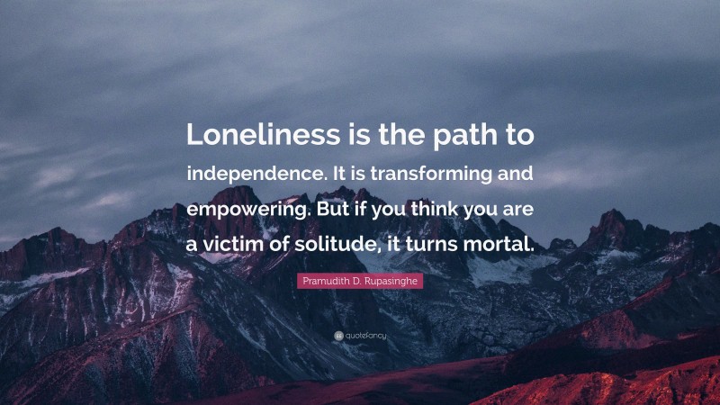 Pramudith D. Rupasinghe Quote: “Loneliness is the path to independence. It is transforming and empowering. But if you think you are a victim of solitude, it turns mortal.”