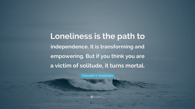 Pramudith D. Rupasinghe Quote: “Loneliness is the path to independence. It is transforming and empowering. But if you think you are a victim of solitude, it turns mortal.”