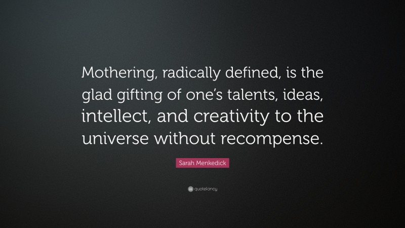 Sarah Menkedick Quote: “Mothering, radically defined, is the glad gifting of one’s talents, ideas, intellect, and creativity to the universe without recompense.”