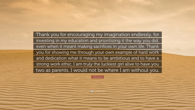 Jessica Knoll Quote: “Thank you for encouraging my imagination endlessly, for investing in my education and prioritizing it the way you did, even when it meant making sacrifices in your own life. Thank you for showing me through your own example of hard work and dedication what it means to be ambitious and to have a strong work ethic. I am truly the luckiest girl alive to have you two as parents. I would not be where I am without you.”