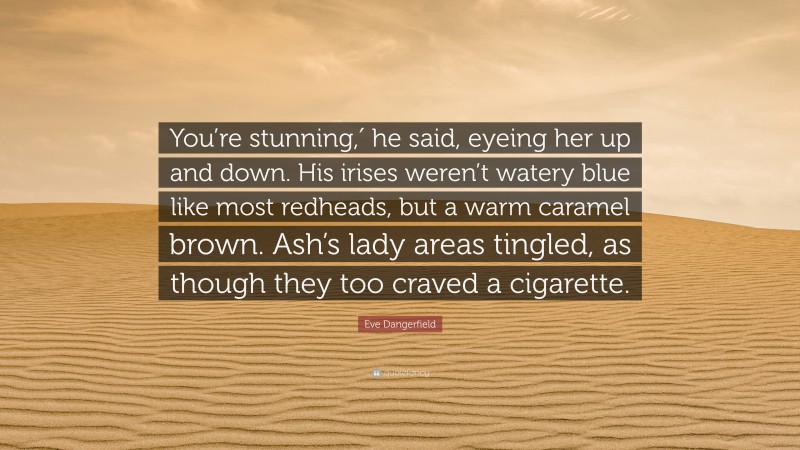 Eve Dangerfield Quote: “You’re stunning,′ he said, eyeing her up and down. His irises weren’t watery blue like most redheads, but a warm caramel brown. Ash’s lady areas tingled, as though they too craved a cigarette.”