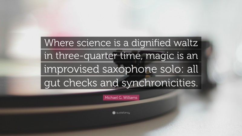 Michael G. Williams Quote: “Where science is a dignified waltz in three-quarter time, magic is an improvised saxophone solo: all gut checks and synchronicities.”