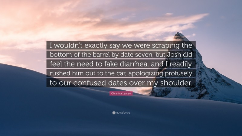Christina Lauren Quote: “I wouldn’t exactly say we were scraping the bottom of the barrel by date seven, but Josh did feel the need to fake diarrhea, and I readily rushed him out to the car, apologizing profusely to our confused dates over my shoulder.”