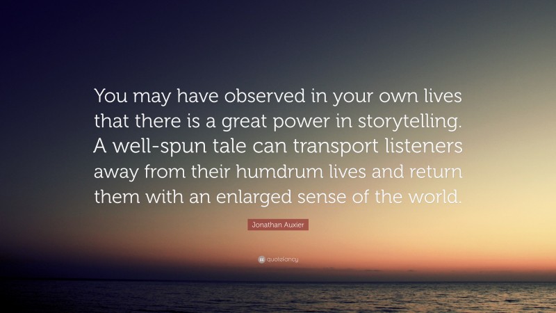 Jonathan Auxier Quote: “You may have observed in your own lives that there is a great power in storytelling. A well-spun tale can transport listeners away from their humdrum lives and return them with an enlarged sense of the world.”