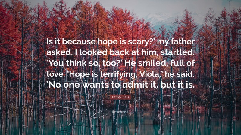 Patrick Ness Quote: “Is it because hope is scary?’ my father asked. I looked back at him, startled. ‘You think so, too?’ He smiled, full of love. ‘Hope is terrifying, Viola,’ he said. ‘No one wants to admit it, but it is.”