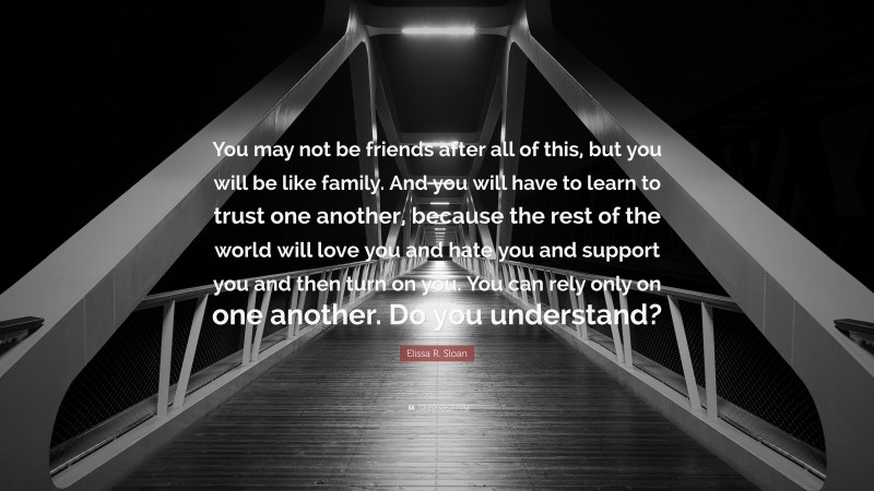 Elissa R. Sloan Quote: “You may not be friends after all of this, but you will be like family. And you will have to learn to trust one another, because the rest of the world will love you and hate you and support you and then turn on you. You can rely only on one another. Do you understand?”