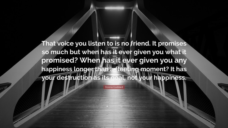 Donna Goddard Quote: “That voice you listen to is no friend. It promises so much but when has it ever given you what it promised? When has it ever given you any happiness longer than a fleeting moment? It has your destruction as its goal, not your happiness.”