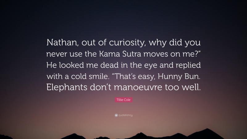 Tillie Cole Quote: “Nathan, out of curiosity, why did you never use the Kama Sutra moves on me?” He looked me dead in the eye and replied with a cold smile. “That’s easy, Hunny Bun. Elephants don’t manoeuvre too well.”