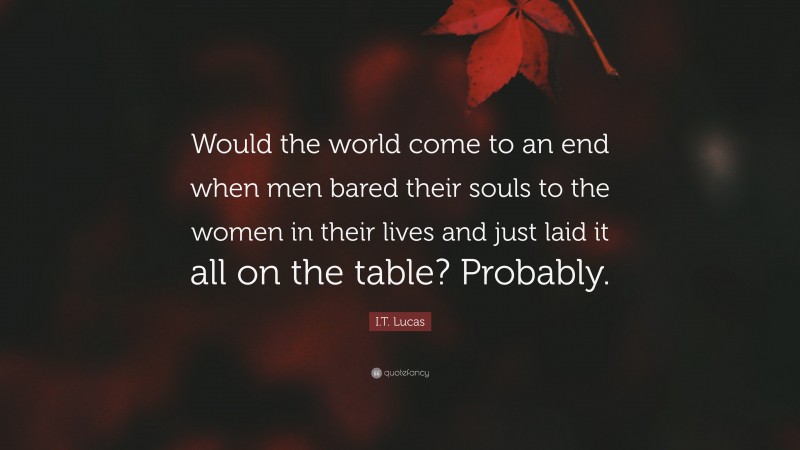 I.T. Lucas Quote: “Would the world come to an end when men bared their souls to the women in their lives and just laid it all on the table? Probably.”