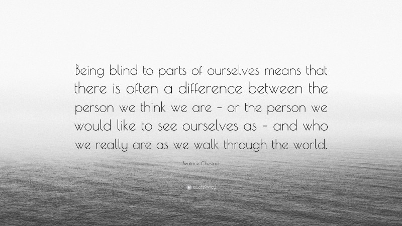 Beatrice Chestnut Quote: “Being blind to parts of ourselves means that there is often a difference between the person we think we are – or the person we would like to see ourselves as – and who we really are as we walk through the world.”