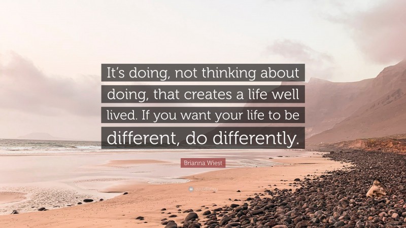Brianna Wiest Quote: “It’s doing, not thinking about doing, that creates a life well lived. If you want your life to be different, do differently.”