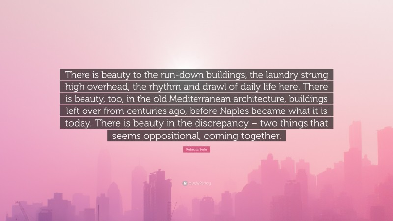 Rebecca Serle Quote: “There is beauty to the run-down buildings, the laundry strung high overhead, the rhythm and drawl of daily life here. There is beauty, too, in the old Mediterranean architecture, buildings left over from centuries ago, before Naples became what it is today. There is beauty in the discrepancy – two things that seems oppositional, coming together.”