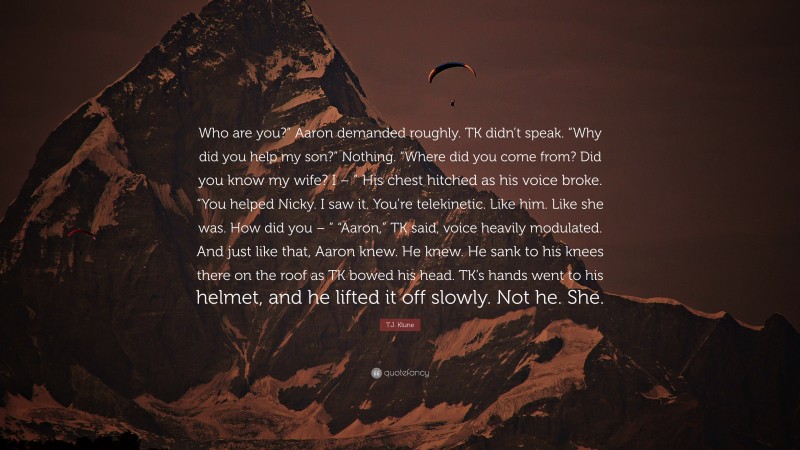 T.J. Klune Quote: “Who are you?” Aaron demanded roughly. TK didn’t speak. “Why did you help my son?” Nothing. “Where did you come from? Did you know my wife? I – ” His chest hitched as his voice broke. “You helped Nicky. I saw it. You’re telekinetic. Like him. Like she was. How did you – ” “Aaron,” TK said, voice heavily modulated. And just like that, Aaron knew. He knew. He sank to his knees there on the roof as TK bowed his head. TK’s hands went to his helmet, and he lifted it off slowly. Not he. She.”