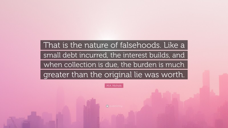 M.A. Nichols Quote: “That is the nature of falsehoods. Like a small debt incurred, the interest builds, and when collection is due, the burden is much greater than the original lie was worth.”