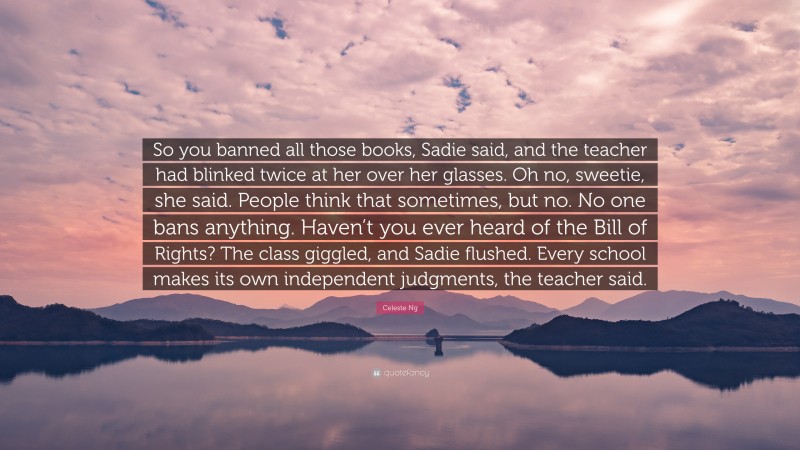 Celeste Ng Quote: “So you banned all those books, Sadie said, and the teacher had blinked twice at her over her glasses. Oh no, sweetie, she said. People think that sometimes, but no. No one bans anything. Haven’t you ever heard of the Bill of Rights? The class giggled, and Sadie flushed. Every school makes its own independent judgments, the teacher said.”