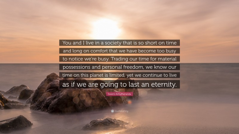 Swami Achuthananda Quote: “You and I live in a society that is so short on time and long on comfort that we have become too busy to notice we’re busy. Trading our time for material possessions and personal freedom, we know our time on this planet is limited, yet we continue to live as if we are going to last an eternity.”