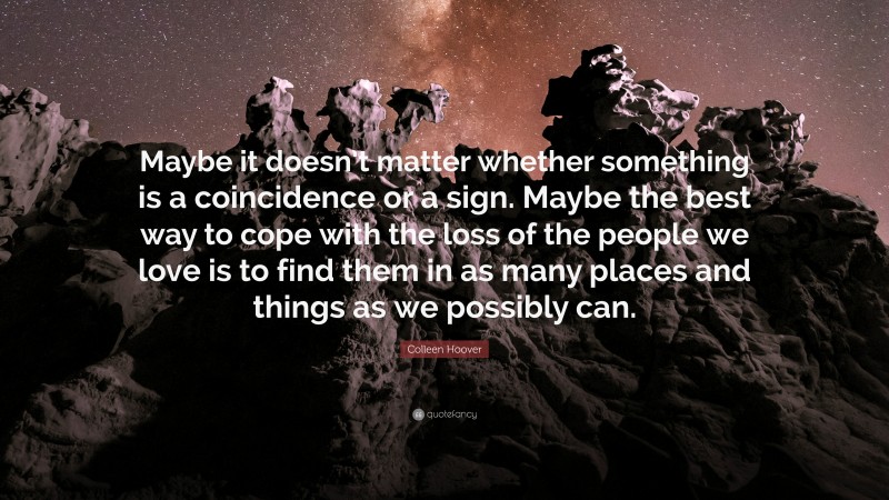 Colleen Hoover Quote: “Maybe it doesn’t matter whether something is a coincidence or a sign. Maybe the best way to cope with the loss of the people we love is to find them in as many places and things as we possibly can.”
