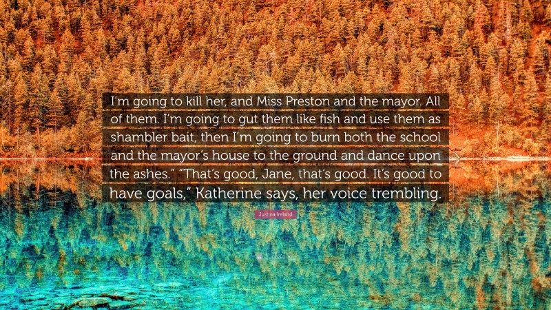 Justina Ireland Quote: “I’m going to kill her, and Miss Preston and the mayor. All of them. I’m going to gut them like fish and use them as shambler bait, then I’m going to burn both the school and the mayor’s house to the ground and dance upon the ashes.” “That’s good, Jane, that’s good. It’s good to have goals,” Katherine says, her voice trembling.”