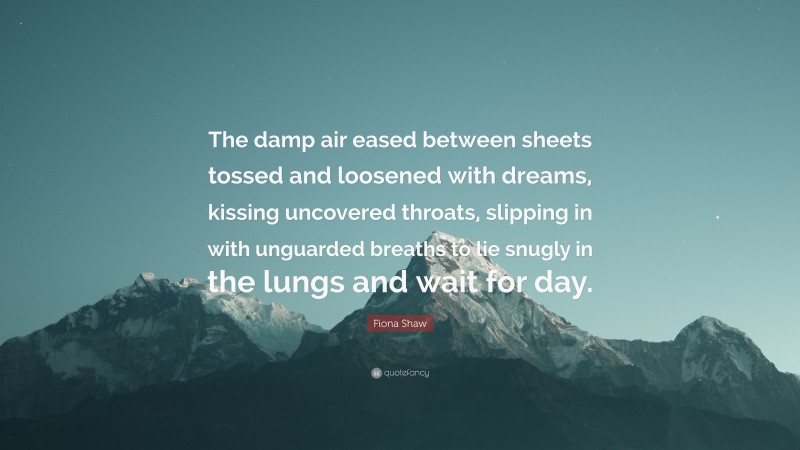 Fiona Shaw Quote: “The damp air eased between sheets tossed and loosened with dreams, kissing uncovered throats, slipping in with unguarded breaths to lie snugly in the lungs and wait for day.”