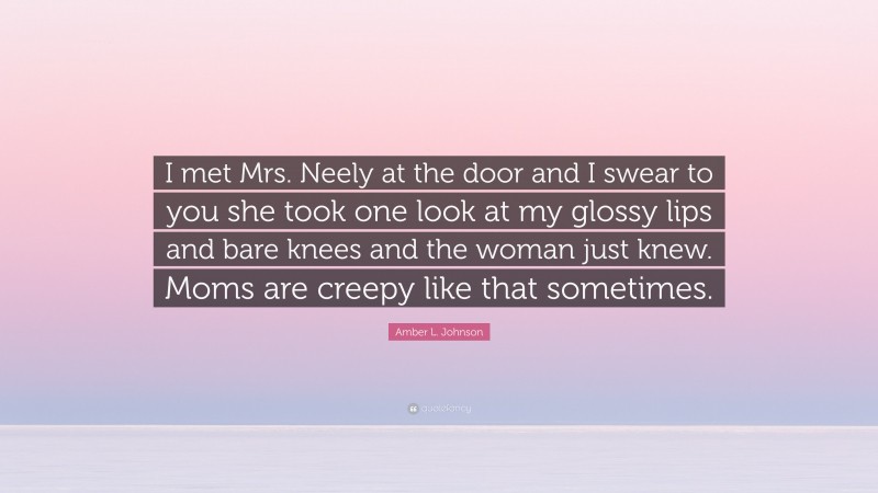 Amber L. Johnson Quote: “I met Mrs. Neely at the door and I swear to you she took one look at my glossy lips and bare knees and the woman just knew. Moms are creepy like that sometimes.”