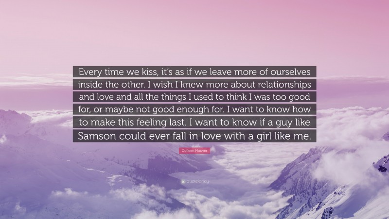 Colleen Hoover Quote: “Every time we kiss, it’s as if we leave more of ourselves inside the other. I wish I knew more about relationships and love and all the things I used to think I was too good for, or maybe not good enough for. I want to know how to make this feeling last. I want to know if a guy like Samson could ever fall in love with a girl like me.”