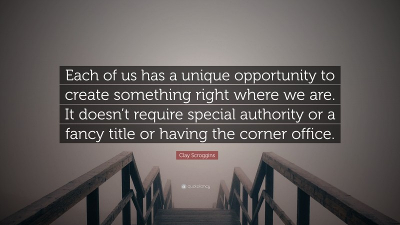 Clay Scroggins Quote: “Each of us has a unique opportunity to create something right where we are. It doesn’t require special authority or a fancy title or having the corner office.”