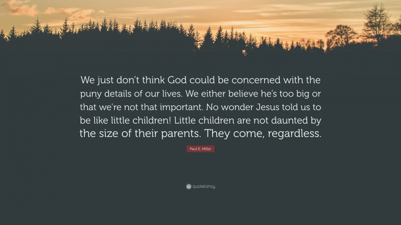 Paul E. Miller Quote: “We just don’t think God could be concerned with the puny details of our lives. We either believe he’s too big or that we’re not that important. No wonder Jesus told us to be like little children! Little children are not daunted by the size of their parents. They come, regardless.”