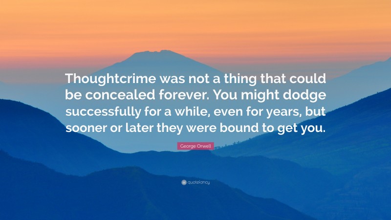 George Orwell Quote: “Thoughtcrime was not a thing that could be concealed forever. You might dodge successfully for a while, even for years, but sooner or later they were bound to get you.”