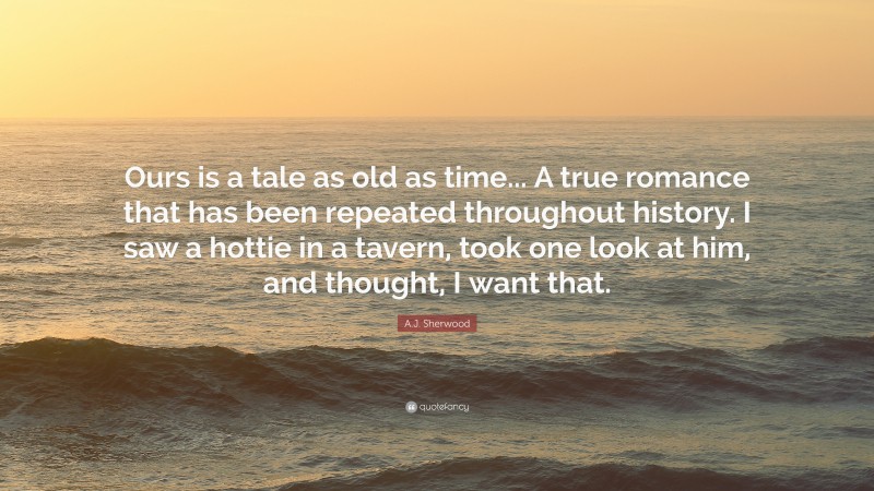 A.J. Sherwood Quote: “Ours is a tale as old as time... A true romance that has been repeated throughout history. I saw a hottie in a tavern, took one look at him, and thought, I want that.”