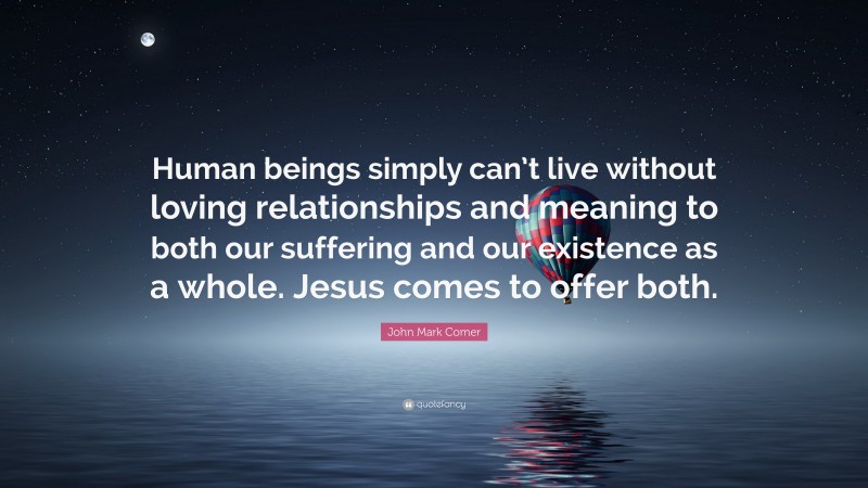 John Mark Comer Quote: “Human beings simply can’t live without loving relationships and meaning to both our suffering and our existence as a whole. Jesus comes to offer both.”