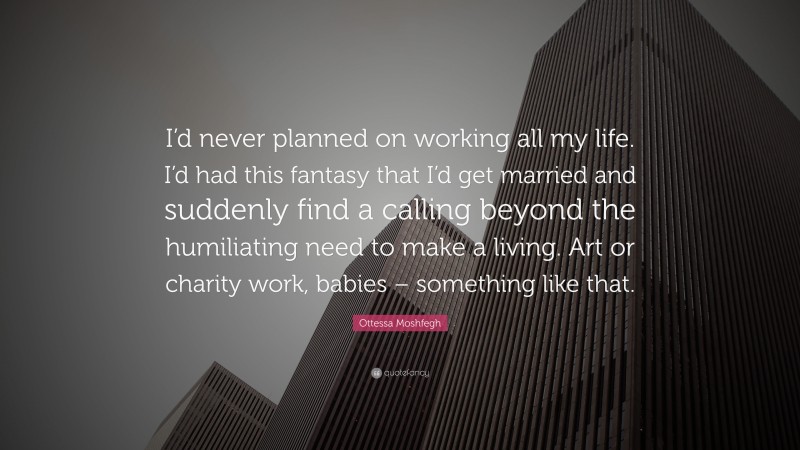 Ottessa Moshfegh Quote: “I’d never planned on working all my life. I’d had this fantasy that I’d get married and suddenly find a calling beyond the humiliating need to make a living. Art or charity work, babies – something like that.”