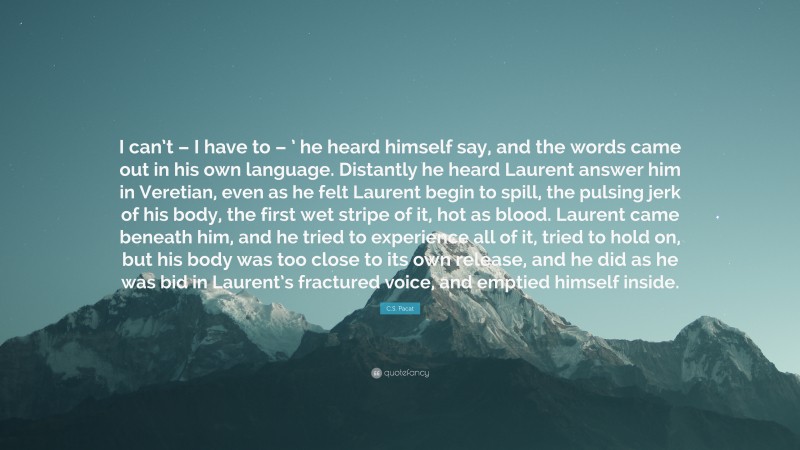 C.S. Pacat Quote: “I can’t – I have to – ’ he heard himself say, and the words came out in his own language. Distantly he heard Laurent answer him in Veretian, even as he felt Laurent begin to spill, the pulsing jerk of his body, the first wet stripe of it, hot as blood. Laurent came beneath him, and he tried to experience all of it, tried to hold on, but his body was too close to its own release, and he did as he was bid in Laurent’s fractured voice, and emptied himself inside.”