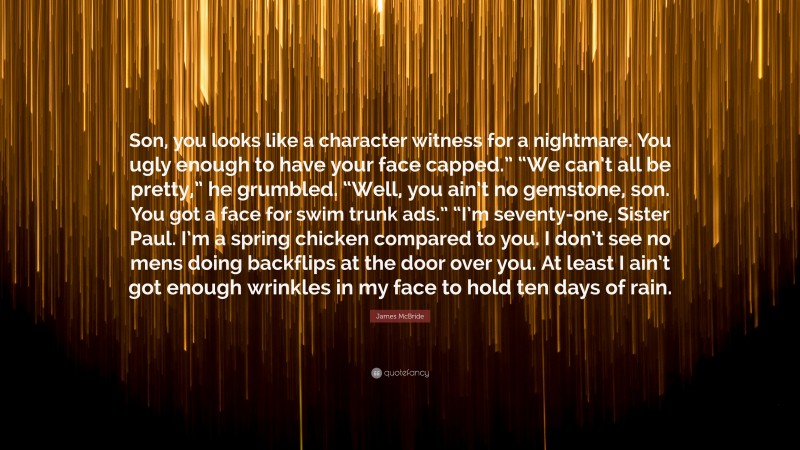 James McBride Quote: “Son, you looks like a character witness for a nightmare. You ugly enough to have your face capped.” “We can’t all be pretty,” he grumbled. “Well, you ain’t no gemstone, son. You got a face for swim trunk ads.” “I’m seventy-one, Sister Paul. I’m a spring chicken compared to you. I don’t see no mens doing backflips at the door over you. At least I ain’t got enough wrinkles in my face to hold ten days of rain.”