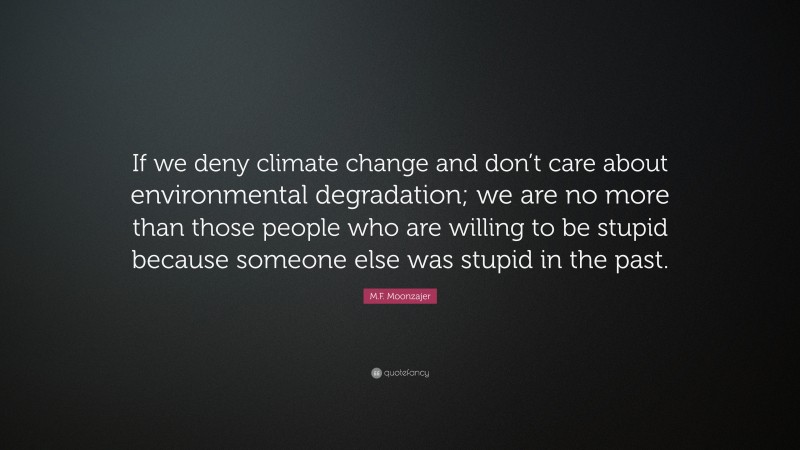 M.F. Moonzajer Quote: “If we deny climate change and don’t care about environmental degradation; we are no more than those people who are willing to be stupid because someone else was stupid in the past.”