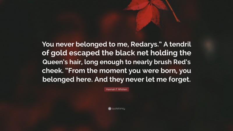 Hannah F. Whitten Quote: “You never belonged to me, Redarys.” A tendril of gold escaped the black net holding the Queen’s hair, long enough to nearly brush Red’s cheek. “From the moment you were born, you belonged here. And they never let me forget.”