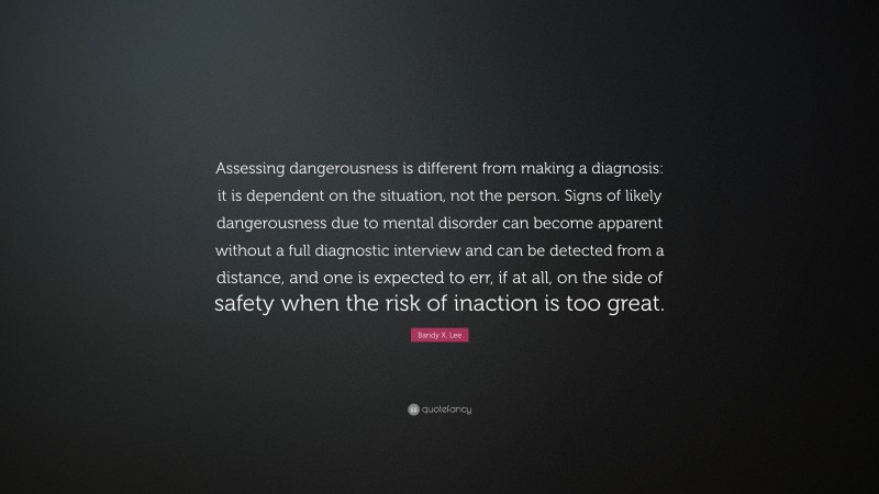 Bandy X. Lee Quote: “Assessing dangerousness is different from making a diagnosis: it is dependent on the situation, not the person. Signs of likely dangerousness due to mental disorder can become apparent without a full diagnostic interview and can be detected from a distance, and one is expected to err, if at all, on the side of safety when the risk of inaction is too great.”