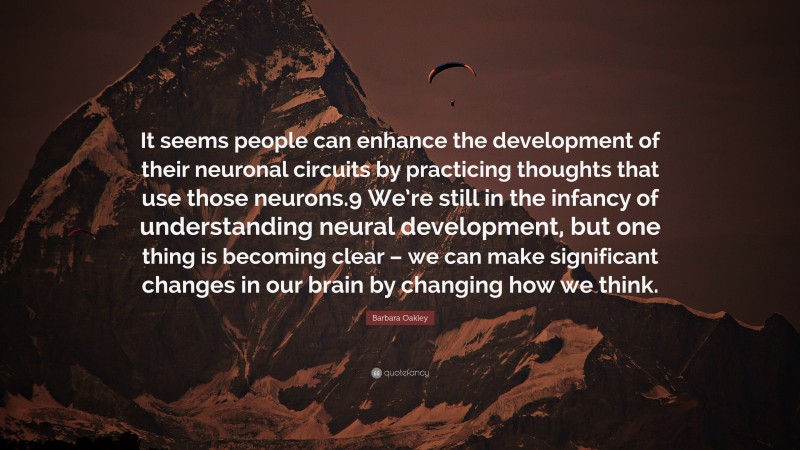 Barbara Oakley Quote: “It seems people can enhance the development of their neuronal circuits by practicing thoughts that use those neurons.9 We’re still in the infancy of understanding neural development, but one thing is becoming clear – we can make significant changes in our brain by changing how we think.”