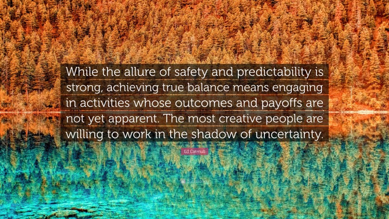 Ed Catmull Quote: “While the allure of safety and predictability is strong, achieving true balance means engaging in activities whose outcomes and payoffs are not yet apparent. The most creative people are willing to work in the shadow of uncertainty.”