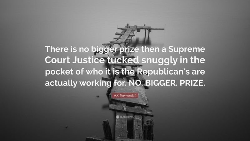 A.K. Kuykendall Quote: “There is no bigger prize then a Supreme Court Justice tucked snuggly in the pocket of who it is the Republican’s are actually working for. NO. BIGGER. PRIZE.”