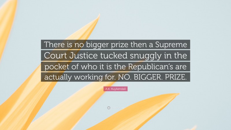 A.K. Kuykendall Quote: “There is no bigger prize then a Supreme Court Justice tucked snuggly in the pocket of who it is the Republican’s are actually working for. NO. BIGGER. PRIZE.”