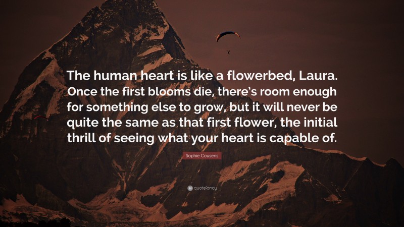 Sophie Cousens Quote: “The human heart is like a flowerbed, Laura. Once the first blooms die, there’s room enough for something else to grow, but it will never be quite the same as that first flower, the initial thrill of seeing what your heart is capable of.”